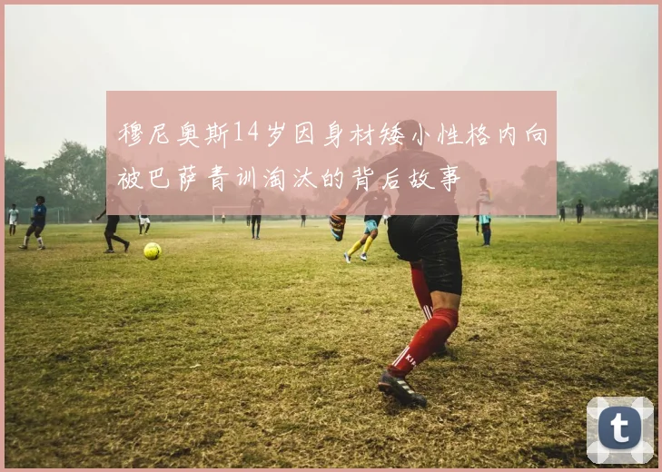 穆尼奥斯14岁因身材矮小性格内向被巴萨青训淘汰的背后故事