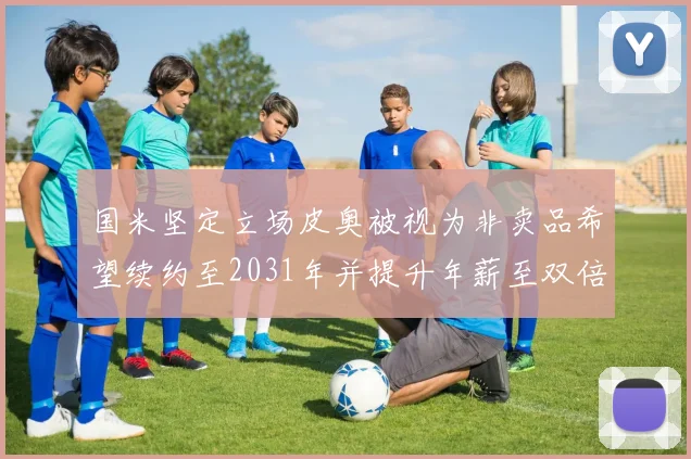 国米坚定立场皮奥被视为非卖品希望续约至2031年并提升年薪至双倍水平