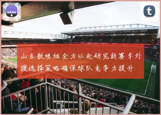 山东教练组全力以赴研究新赛季外援选择策略确保球队竞争力提升
