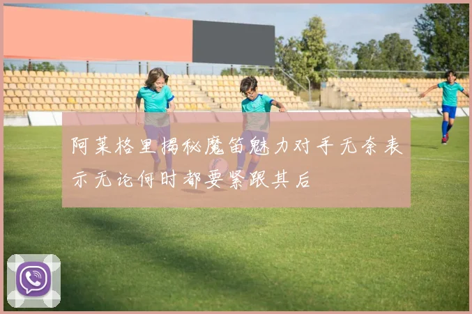 阿莱格里揭秘魔笛魅力对手无奈表示无论何时都要紧跟其后