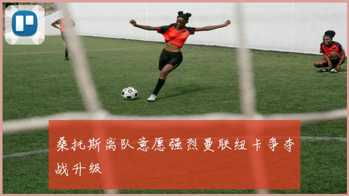 桑托斯离队意愿强烈曼联纽卡争夺战升级