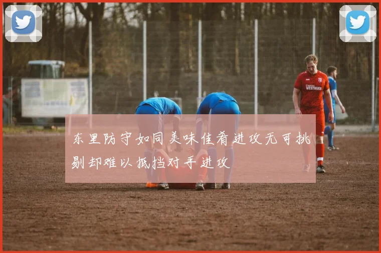 东里防守如同美味佳肴进攻无可挑剔却难以抵挡对手进攻