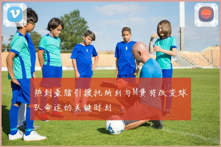热刺豪赌引援托纳利与M费将改变球队命运的关键时刻