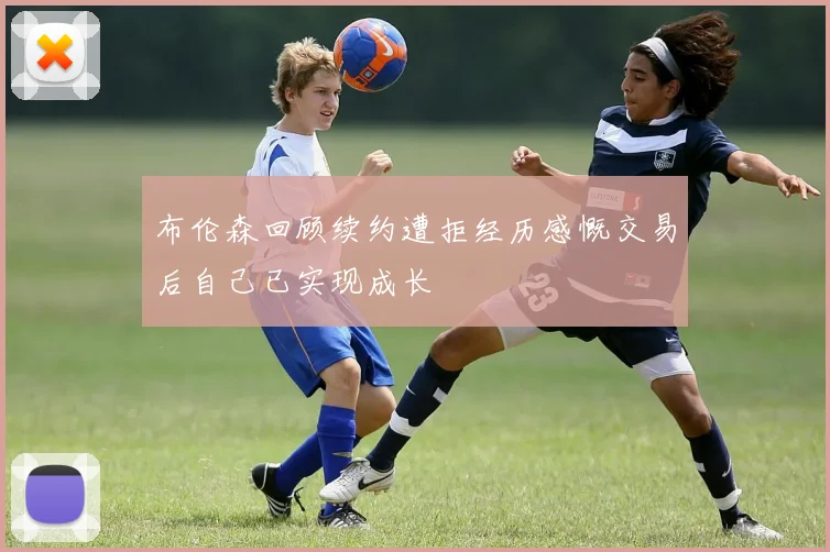 布伦森回顾续约遭拒经历感慨交易后自己已实现成长