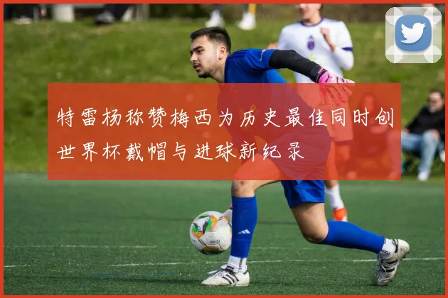 特雷杨称赞梅西为历史最佳同时创世界杯戴帽与进球新纪录