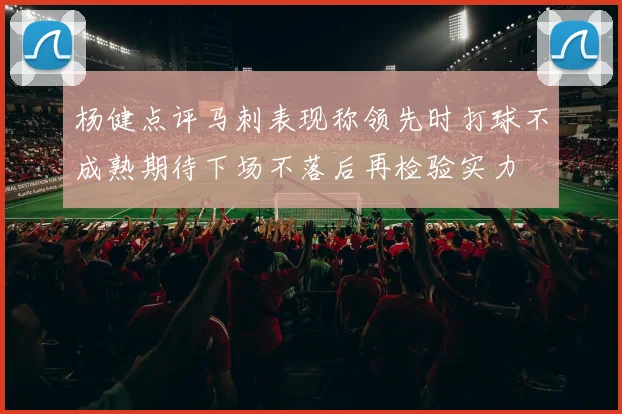 杨健点评马刺表现称领先时打球不成熟期待下场不落后再检验实力
