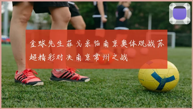 金球先生菲戈亲临南京奥体观战苏超精彩对决南京常州之战
