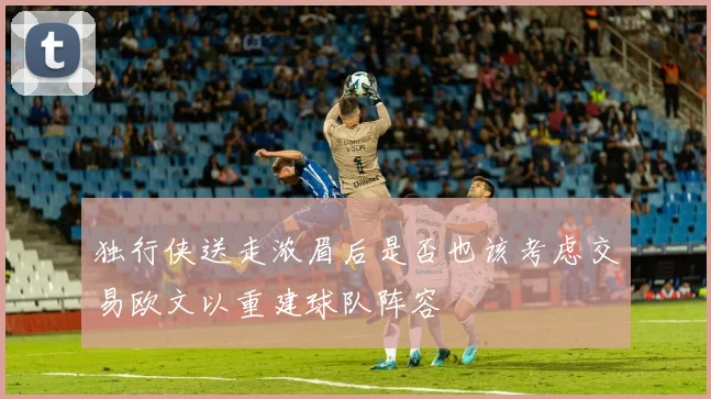 独行侠送走浓眉后是否也该考虑交易欧文以重建球队阵容