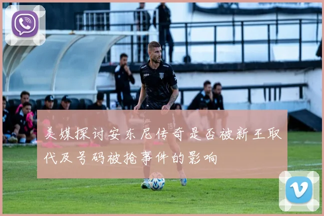 美媒探讨安东尼传奇是否被新王取代及号码被抢事件的影响