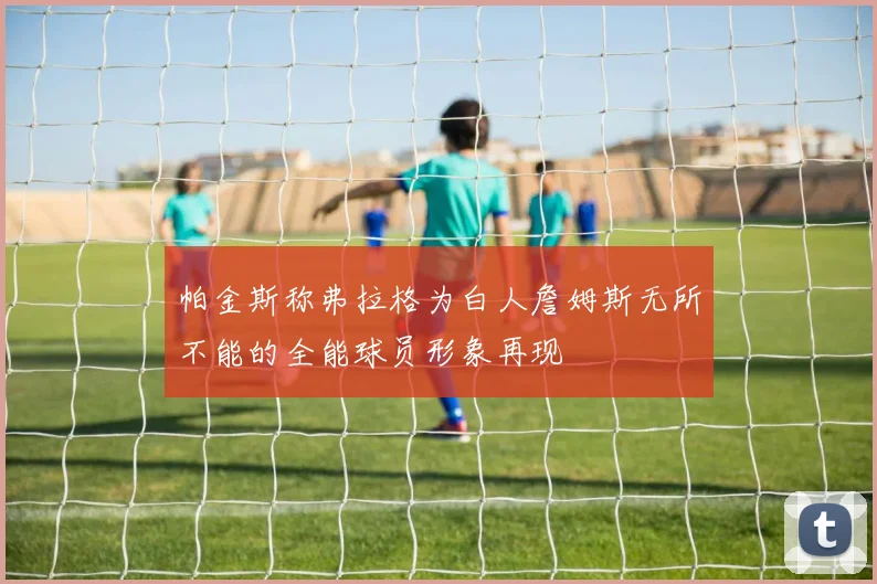 帕金斯称弗拉格为白人詹姆斯无所不能的全能球员形象再现