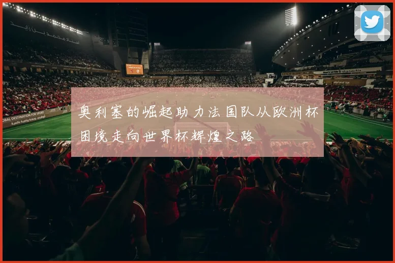 奥利塞的崛起助力法国队从欧洲杯困境走向世界杯辉煌之路