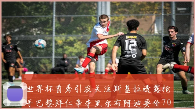 世界杯首秀引发关注斯基拉透露枪手巴黎拜仁争夺里尔布阿迪要价7000万欧