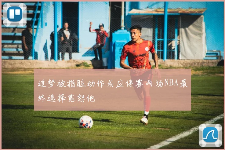 追梦被指脏动作或应停赛两场NBA最终选择宽恕他
