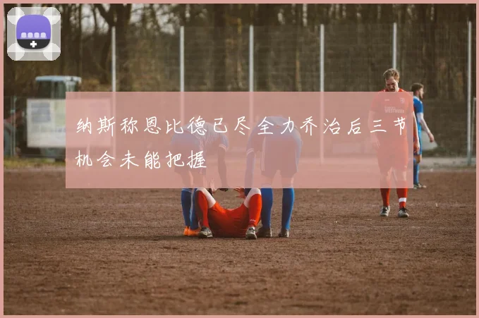 纳斯称恩比德已尽全力乔治后三节机会未能把握
