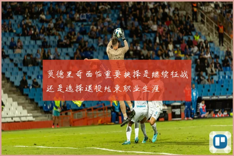 莫德里奇面临重要抉择是继续征战还是选择退役结束职业生涯