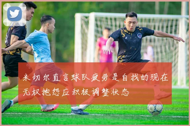 米切尔直言球队疲劳是自找的现在无权抱怨应积极调整状态
