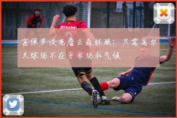 富保罗谈老詹去森林狼：只需高尔夫球场不在乎市场和气候